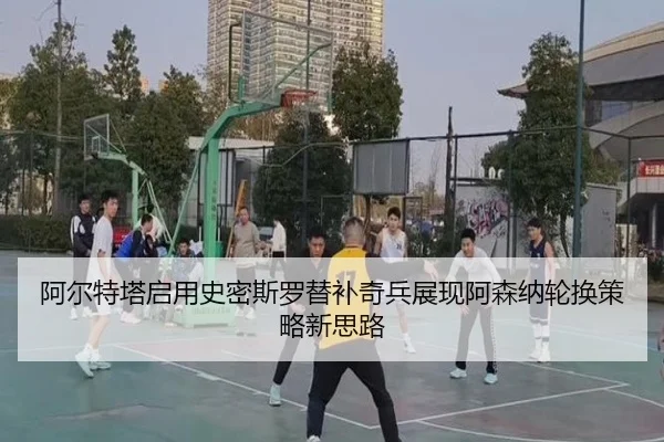 阿尔特塔启用史密斯罗替补奇兵展现阿森纳轮换策略新思路