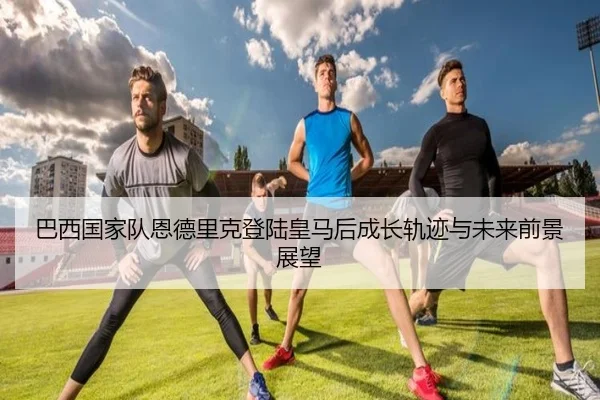 巴西国家队恩德里克登陆皇马后成长轨迹与未来前景展望