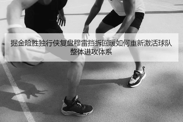 掘金险胜独行侠复盘穆雷挡拆回暖如何重新激活球队整体进攻体系