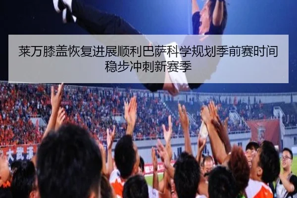 莱万膝盖恢复进展顺利巴萨科学规划季前赛时间稳步冲刺新赛季